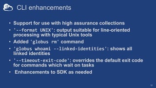 CLI enhancements
• Support for use with high assurance collections
• '--format UNIX': output suitable for line-oriented
processing with typical Unix tools
• Added 'globus rm' command
• 'globus whoami --linked-identities': shows all
linked identities
• '--timeout-exit-code': overrides the default exit code
for commands which wait on tasks
• Enhancements to SDK as needed
12
 