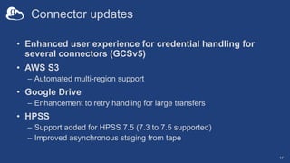 Connector updates
• Enhanced user experience for credential handling for
several connectors (GCSv5)
• AWS S3
– Automated multi-region support
• Google Drive
– Enhancement to retry handling for large transfers
• HPSS
– Support added for HPSS 7.5 (7.3 to 7.5 supported)
– Improved asynchronous staging from tape
17
 