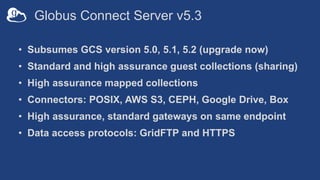 Globus Connect Server v5.3
• Subsumes GCS version 5.0, 5.1, 5.2 (upgrade now)
• Standard and high assurance guest collections (sharing)
• High assurance mapped collections
• Connectors: POSIX, AWS S3, CEPH, Google Drive, Box
• High assurance, standard gateways on same endpoint
• Data access protocols: GridFTP and HTTPS
 