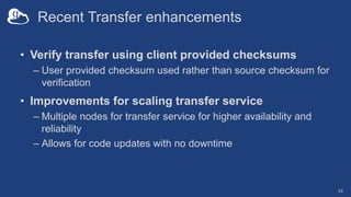 Recent Transfer enhancements
• Verify transfer using client provided checksums
– User provided checksum used rather than source checksum for
verification
• Improvements for scaling transfer service
– Multiple nodes for transfer service for higher availability and
reliability
– Allows for code updates with no downtime
24
 