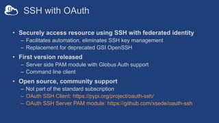 SSH with OAuth
• Securely access resource using SSH with federated identity
– Facilitates automation, eliminates SSH key management
– Replacement for deprecated GSI OpenSSH
• First version released
– Server side PAM module with Globus Auth support
– Command line client
• Open source, community support
– Not part of the standard subscription
– OAuth SSH Client: https://pypi.org/project/oauth-ssh/
– OAuth SSH Server PAM module: https://github.com/xsede/oauth-ssh
 