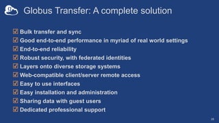 Globus Transfer: A complete solution
☑ Bulk transfer and sync
☑ Good end-to-end performance in myriad of real world settings
☑ End-to-end reliability
☑ Robust security, with federated identities
☑ Layers onto diverse storage systems
☑ Web-compatible client/server remote access
☑ Easy to use interfaces
☑ Easy installation and administration
☑ Sharing data with guest users
☑ Dedicated professional support
28
 