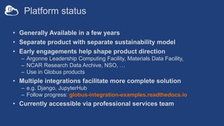 Platform status
• Generally Available in a few years
• Separate product with separate sustainability model
• Early engagements help shape product direction
– Argonne Leadership Computing Facility, Materials Data Facility,
– NCAR Research Data Archive, NSO, …
– Use in Globus products
• Multiple integrations facilitate more complete solution
– e.g. Django, JupyterHub
– Follow progress: globus-integration-examples.readthedocs.io
• Currently accessible via professional services team
 