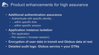 Product enhancements for high assurance
• Additional authentication assurance
– Authenticate with specific identity…
– …within specific time
– …within specific session
• Application instance isolation
– Per application
– Per session (~browser session)
• Encryption of user data in transit and Globus data at rest
• Detailed audit logs: Globus service + your DTNs
 