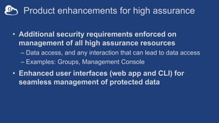 Product enhancements for high assurance
• Additional security requirements enforced on
management of all high assurance resources
– Data access, and any interaction that can lead to data access
– Examples: Groups, Management Console
• Enhanced user interfaces (web app and CLI) for
seamless management of protected data
 