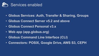 Services enabled
• Globus Services: Auth, Transfer & Sharing, Groups
• Globus Connect Server v5.2 and above
• Globus Connect Personal v3.x
• Web app (app.globus.org)
• Globus Command Line Interface (CLI)
• Connectors: POSIX, Google Drive, AWS S3, CEPH
 