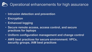 Operational enhancements for high assurance
• Intrusion detection and prevention
• Encryption
• Enhanced logging
• Secure remote access, access control, and secure
practices for laptops
• Uniform configuration management and change control
• AWS best practices for secure environment: VPCs,
security groups, IAM best practices
 