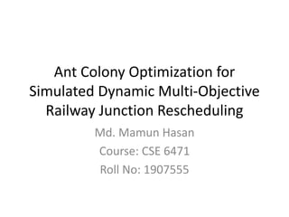 Ant Colony Optimization for
Simulated Dynamic Multi-Objective
Railway Junction Rescheduling
Md. Mamun Hasan
Course: CSE 6471
Roll No: 1907555
 