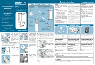 General Information                                                                        • Cleaning Instructions
                                                               Starter SNS                                         ™

                  Medela, Inc.
              1101 Corporate Drive
                                                               •Supplemental Nursing System                                      Parts • Piezas de repuesto • Pièces                                                     Contents:                                            Flow Regulation:                                          After each use:
                                                                                                                                                                                                                         Teat-Tubing Assembly; White Membrane, Disc,              One way to adjust the flow is by the height of        1. Fill container full of warm soapy water and
               McHenry, IL 60050                               • Sistema suplementario para la                                                                                                                           Quick Clip and Elastic Ring; Tubing Clamp; Tape      the device. When the bottom of the Starter SNS is         force water through tubing, teat and disc/mem-
  e-mail: Customer.Service@medela.com                            lactancia                                              Teat-Tubing Assembly          Container (only with Article #0097003S and #20903)                 Strip; Container (Container included with            above the level of the nipple, the supplement will        brane assembly by squeezing teat (making sure
                                                                                                                        Conjunto de tetilla y         Recipiente (incluido sólo con los artículos 0097003S y 20903)      #0097003S or #20903).                                flow more quickly and will continue to flow into the      disc/membrane assembly is inside teat lid while
                                                               •Dispositif d’aide a l’allaitement                       manguera                      Contenant Contenant (inclus seulement avec le produit no.                                                               baby’s mouth even when sucking has stopped.               cleaning).
     Medela Canada, Inc.                                                                                                                                                                                                                                                      Such a non-stop flow can be uncomfortable, so use
                                                                                                                        Ensemble tétine-tube          0097003S et 20903)                                                                                                                                                                2. Refill with clean water and again force water
4090B Sladeview Crescent, Unit 2                                                                                                                                                                                         CAUTION:                                             extreme caution when the device is above the level
                                                                 Article #00902S, #0097003S (container included)                                                                                                                                                                                                                        through tubing, teat and disc/membrane
     Mississauga, Ontario,                                                                                                                                                                                                  You are using your Starter SNS™ to assist you     of the nipple, especially if the baby seems to gulp       assembly.
                                                                  In Canada #20902, #20903 (container included)                                                                                                                                                               loudly or choke. Most babies will stop and pull
        Canada L5L 5Y5                                                                                                                                                                                                   in breastfeeding your baby. Your baby should                                                                   3. Squeeze the empty teat a few times to
              e-mail: info@medela.ca                                                                                                                                                                                     gain weight each week.                               away if this should happen.
                                                                                                                                                                                                                                                                                                                                        remove water droplets from the tubings.
                                                                                                                                                                                                                                                                                  Similarly, when the SNS is placed below the
                                                                                                                                                                                                                               If your baby is not gaining                    level of the nipple, the baby must suck against           4. Completely disassemble and clean remaining
         Phone: 1-800-435-8316 or                                                                                                                                      Tubing Clamp                                             weight, or loses weight,                                                                                parts with soapy water. Squeeze teat tubing
                                                                                                                                                                                                                                                                              gravity. It could be difficult for the baby to suck the
              815-363-1166                                                                                                                                             Abrazadera para tubo                                      consult your healthcare                                                                                assembly until the disc/membrane assembly falls
                                                                                                                                                                                                                                                                              supplement in this case. Your healthcare profes-
                                                                                                                                                                       Presse-tube                                                                                                                                                      out. Use fingernail of forefinger and thumb to
            Fax: 815-363-1246                                                                                                                                                                                                  professional immediately.                      sional may suggest this to promote a stronger suck.
                                                                                                                                                                                                                                                                              Make sure the baby swallows with every suck or            remove membrane from disc.
                                                                                                                                                                                                                             Visit your healthcare professional throughout    every other suck if this technique is used. The flow      5. Rinse well and drain dry on a clean towel.
                                                                                                                                                                                                                         the time you use your Starter SNS as often as        can also be increased by very gently squeezing on
                                                                                                                       White Membrane                                                                                    he/she wishes to check the baby. Please make                                                                   6. Reassemble.
SNS and Supplemental Nursing System are trade-                                                                                                                                                                                                                                the teat. This could be used when the infant has a
                                                                                                                       Membrana blanca                                                                                   sure you read this manual well, for it contains
marks of Medela, Inc. Medela is a registered                                                                                                                                                                                                                                  very weak suck or needs extra assistance, such as
                                                                                                                       Membrane blanche                                                                                  information you need to know.                                                                                    This device is intended for
trademark of Medela.                                                                                                                                                                                                                                                          with the reluctant nurser.
                                                                                                                                                             Tape Strip                                                                                                                                                                  short term use and should be
                                                                                                                                                             Cinta adhesiva
                                                                                                                                                                                                                         Extra assistance:                                        Some mothers have found that warming the
SNS y Supplemental Nursing System son marcas                                                                                Disc                                                                                                                                              supplement in the Starter SNS will increase the
                                                                                                                                                             Bande de ruban adhésif                                         Very accurate hospital grade baby scales are                                                                   discarded after 24 hours.
comerciales de Medela, Inc. Medela es una                                                                                   Disco                                                                                        available for rent at low daily costs. Call 1-800-   flow. It is usually not necessary to do this.
marca registrada de Medela.                                                                                                 Disque                                                                                       TELL YOU for locations in your area.                 However, it is an additional way to increase flow.

SNS et Supplemental Nursing System sont des
marques de commerce de Medela, Inc. Medela est
une marque de commerce déposée de Medela.                                                                              80ml Container                                                                                               Useful Accessories • Accesorios útiles • Accessoires Utiles
                                                                                                                       Recipiente de 80 mL
               US Patent/Brevet américains no.
                                                                                                                       Contenant de 80 ml
              Patente estadounidense: 5,474,193
                Patente de EE.UU.: 5,474,193
                                                                                                                                                                     Quick Clip and Elastic Ring
1907576 A 0203
                                                                                                                                                                     Pinza “Quick Clip” y anillo elástico
©2003 by Medela, Inc.                    Printed in the USA.                           medela                      ®
                                                                                                                                                                     Attache «Quick Clip» et bande élastique




                                           1. Place elastic ring with                                                 5. To prime the system,        8. Place tubing on the top of the nipple making sure it
                                           QuickClip around bottom.                                                   hold the unit in the upright   extends about 1/4 inch beyond nipple and secure it
                                           (Container included with                                                   position and, while gently     vertically with a piece of tape extending down to the base          Supplemental Nursing System™                          Supplemental Nursing System™                             Medications and Mother’s Milk
                                           #0097003S, #20903). Use a                                                  squeezing the teat, invert     of the areola. Another piece of tape may be placed                  A reusable supplemental feeding device for            Instructional Video                                      By Thomas W. Hale, Ph.D.
                                           Medela Collection and                                                      the tubing assembly.           horizontally at the base of the areola if necessary. Make           extended use. Comes with three sizes of tubing.       Step-by-step instructions for effectively using          The effect of over 1000 drugs on the nursing
                                           Storage Container or other                                                 Allow a small amount of        sure the tubing is positioned so the baby keeps the tube in                                                               the Supplemental Nursing System.                         infant.
                                           graduated feeder. Have                                                     the supplement in the          the center of its upper lip and not in the corner of its mouth.
                                           extra paper tape available if                                              teat. Next, gently squeeze                                                                         Sistema suplementario                                 Instructivo en vídeo del sistema                         Medications and Mother’s Milk (Los
                                           necessary.                                                                 the teat a second time to                                          9. Position baby at             para la lactancia                                     Supplemental Nursing System™                             medicamentos y la leche materna)
                                                                                   fill the tubing to help prevent the infant from swallowing                                            breast. Place all your          Un aparato alimentador reutilizable de uso pro-       Instrucciones paso a paso para utiliza el sistema        Por Thomas W. Hale, Ph.D.
                                                                                   air. Only a small amount of supplement should be in the                                               fingers underneath the          longado para la administración de complementos        Supplemental Nursing System de manera eficaz.            Los efectos que pueden tener más de mil
2. Fill container with supplement recommended by your                                                                                                                                    breast away from the            alimenticios. Incluye mangueras de tres tamaños.                                                               medicamentos en un bebé lactante.
physician. Normally your body will heat the supplement as it                       teat. Do not fill teat completely.
                                                                                                                                                                                         areola. To begin milk flow,
passes through the tubing. However, if the supplement was                                                                                                                                lift tubing off Tubing          Dispositif d’aide à l’allaitement                     Video éducatif pour                                      Medications and Mother’s Milk
                                                                                                                       6. Close off tubing using
taken from the refrigerator, warm it to approximately body                                                                                                                               Clamp.                          Un dispositif réutilisable qui peut être utilisé à    l’utilisation du Dispositif d’aide                       de Thomas W. Hale, Ph.D.
                                                                                                                       Tubing Clamp to avoid milk
temperature before pouring it into the container.                                                                                                                                                                        long terme, pour supplémenter pendant l’allaite-                                                               Cette publication passe en revue les effets de
                                                                                                                       flow.                                                                                             ment. Trois tubes de grandeur différente sont
                                                                                                                                                                                                                                                                               à l’allaitement                                          plus de 1000 médicaments sur le nourrisson.
                                                                                                                                                                                                                                                                               Des instructions, étape par étape, pour vous
                                           3. Press white membrane                                                                                                                                                       inclus.
 Valve                                                                                                                                                                                                                                                                         aider à bien utiliser le dispositif d’aide à l’al-
                                           onto the upper side of the                                                                                                                                                                                                          laitement maternel.
 Membrane
 (Silicone)                                disc, so that the stud goes
 Permits only                              completely through the                                                                                                                        10. Tickle baby’s lower         Part #                                                Part #                                                   Part #
 forward flow                                                                                                                                                                            lip with your nipple and        (US) 00901S and (Canada) 20901                        610V009 English and Español 60087                        1907248
 of feed.                                  center hole.
                                                                                                                                                                                         wait until the baby opens
                                                                                                                                                                                         wide. Place the tube            Ordering Information
                                                                                                                                                                                         under the baby’s upper lip        To order any of these useful accessories, contact your local authorized Medela Rental or Retail Station.
                                                                                                                                                                                         and gently but quickly pull       Products may also be ordered by calling 1-800-435-8316 and ordering with Discover Card, MasterCard, VISA, American Express, cashier’s check or
                                                                                                                       7. Clip the container to                                          the baby onto your breast.      money order.
                                           4. Screw the Teat/Tubing                                                    the shoulder of the gown                                          If you have difficulty, don’t
                                                                                                                       or bra. The bottom of the
                                                                                                                                                                                                                         Información para pedidos
                                           assembly onto the container.                                                                                                                  worry as this may take a           Si desea ordenar cualquiera de estos útiles accesorios, comuníquese con un centro autorizado de ventas o alquiler de producto Medela.
                                                                                                                       teat should be level with                                         little practice. Remove            También puede ordenar productos llamando al 1-800-435-8316. Aceptamos tarjetas de crédito Discover Card, MasterCard, VISA y American Express, cheques
                                                                                                                       the mother’s nipple.                                              baby and start again.           de caja y giros monetarios.
                                                                                                                                                                                                                         Pour commander
                                                                                                                                                     Note:                                                                  Communiquez avec le centre de location ou le détaillant autorisé Medela près de chez vous si vous voulez commander un de ces accessoires utiles.
                                                                                                                                                     Make sure the baby keeps the tube in the center of its                 Vous pouvez aussi commander ces produits et ces pièces avec une carte de crédit Discover Card, MasterCard, Visa et American Express, avec un mandat
                                                                                                                                                     upper lip and not in the corner of its mouth.                       postal ou avec un chèque certifié en composant le 1-800-435-8316.
 