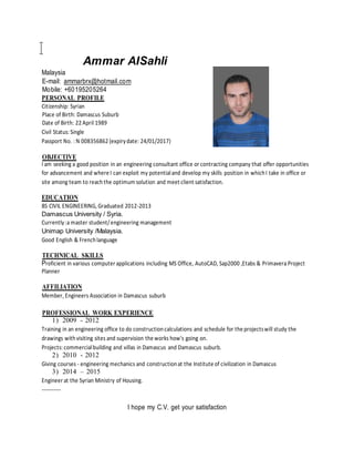Ammar AISahli
Malaysia
E-mail: ammarbrx@hotmail.com
Mobile: +60195205264
PERSONAL PROFILE
Citizenship: Syrian
Place of Birth: Damascus Suburb
Date of Birth: 22 April 1989
Civil Status: Single
Passport No. : N 008356862 (expirydate: 24/01/2017)
OBJECTIVE
I am seeking a good position in an engineering consultant office or contracting company that offer opportunities
for advancement and where I can exploit my potentialand develop my skills position in whichI take in office or
site among team to reachthe optimum solution and meet client satisfaction.
EDUCATION
BS CIVIL ENGINEERING, Graduated 2012-2013
Damascus University / Syria.
Currently:a master student/engineering management
Unimap University /Malaysia.
Good English & Frenchlanguage
TECHNICAL SKILLS
Proficient in various computer applications including MS Office, AutoCAD, Sap2000 ,Etabs & Primavera Project
Planner
AFFILIATION
Member, Engineers Association in Damascus suburb
PROFESSIONAL WORK EXPERIENCE
1) 2009 - 2012
Training in an engineering office to do constructioncalculations and schedule for the projectswill study the
drawings withvisiting sites and supervision the works how's going on.
Projects: commercialbuilding and villas in Damascus and Damascus suburb.
2) 2010 - 2012
Giving courses - engineering mechanics and constructionat the Institute of civilization in Damascus
3) 2014 – 2015
Engineer at the Syrian Ministry of Housing.
-----------
I hope my C.V. get your satisfaction
 