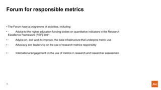 Forum for responsible metrics
11
• The Forum have a programme of activities, including:
• · Advice to the higher education...