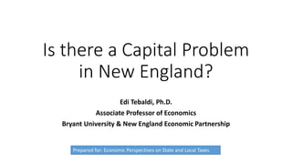 Is there a Capital Problem
in New England?
Edi Tebaldi, Ph.D.
Associate Professor of Economics
Bryant University & New England Economic Partnership
Prepared for: Economic Perspectives on State and Local Taxes
 