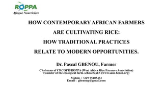 HOW CONTEMPORARYAFRICAN FARMERS
ARE CULTIVATING RICE:
HOW TRADITIONAL PRACTICES
RELATE TO MODERN OPPORTUNITIES.
Dr. Pascal GBENOU, Farmer
Chairman of CRCOPR/ROPPA (West Africa Rice Farmers Association)
Founder of the ecological farm-school SAIN (www.sain-benin.org)
Mobile : +229 95405433
Email : gbenoup@gmail.com
 