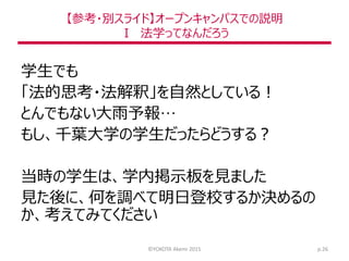 【参考・別スライド】オープンキャンパスでの説明
Ⅰ 法学ってなんだろう
学生でも
「法的思考・法解釈」を自然としている！
とんでもない大雨予報…
もし、千葉大学の学生だったらどうする？
当時の学生は、学内掲示板を見ました
見た後に、何を調べて明日登校するか決めるの
か、考えてみてください
©YOKOTA Akemi 2015 p.26
 