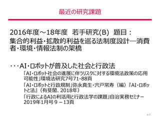 最近の研究課題
2016年度～18年度 若手研究(B) 題目：
集合的利益・拡散的利益を巡る法制度設計―消費
者・環境・情報法制の架橋
･･･AI・ロボットが普及した社会と行政法
「AI・ロボット社会の進展に伴うリスクに対する環境法政策の応用
可能性」環境法研究7号71-88頁
「AI・ロボットと行政規制」弥永真生・宍戸常寿（編）『AI・ロボッ
トと法』（有斐閣、2018年）
「行政によるAIの利活用と行政法学の課題」自治実務セミナー
2019年1月号９－13頁
p.3
 