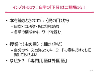 インプットのコツ：自学の「予習」は二種類ある！
• 本を読むときのコツ：〈鳥の目〉から
– 目次・はしがき・あとがきを読む
– 各章の構成やキーワードを読む
• 授業は〈虫の目〉：細かく学ぶ
– 自分のペースで前もってキーワードの意味だけでも把
握しておくとよい
• なぜか？ 「専門用語は外国語」
p.36
 