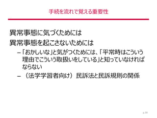 手続を流れで覚える重要性
異常事態に気づくためには
異常事態を起こさないためには
– 「おかしいな」と気がつくためには、「平常時はこういう
理由でこういう取扱いをしている」と知っていなければ
ならない
– （法学学習者向け）民訴法と民訴規則の関係
p.39
 