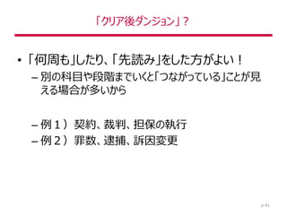 「クリア後ダンジョン」？
• 「何周も」したり、「先読み」をした方がよい！
– 別の科目や段階までいくと「つながっている」ことが見
える場合が多いから
– 例１）契約、裁判、担保の執行
– 例２）罪数、逮捕、訴因変更
p.41
 