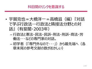 科目間のリンクを意識する
• 宇賀克也＝大橋洋一＝高橋滋（編）『対話
で学ぶ行政法―行政法と隣接法分野との対
話』（有斐閣・2003年）
– 行政法と憲法・民法・民訴・刑法・刑訴・商法・労
働法･･･などの専門家の対話。
– 初学者（「専門外なので･･･」）から最先端へ（各
章末尾の参考文献の数がおかしい）
p.42
 
