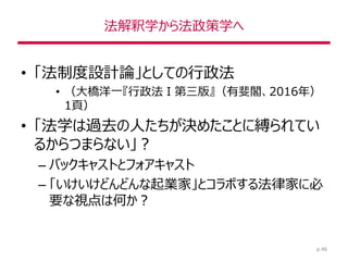 法解釈学から法政策学へ
• 「法制度設計論」としての行政法
• （大橋洋一『行政法Ⅰ第三版』（有斐閣、2016年）
1頁）
• 「法学は過去の人たちが決めたことに縛られてい
るからつまらない」？
– バックキャストとフォアキャスト
– 「いけいけどんどんな起業家」とコラボする法律家に必
要な視点は何か？
p.46
 