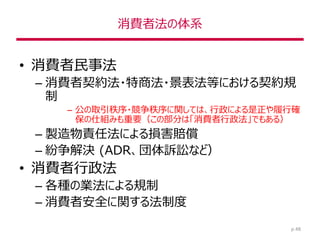 消費者法の体系
• 消費者民事法
– 消費者契約法・特商法・景表法等における契約規
制
– 公の取引秩序・競争秩序に関しては、行政による是正や履行確
保の仕組みも重要（この部分は「消費者行政法」でもある）
– 製造物責任法による損害賠償
– 紛争解決 (ADR、団体訴訟など）
• 消費者行政法
– 各種の業法による規制
– 消費者安全に関する法制度
p.48
 