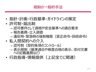 規制の一般的手法
• 指針・計画・行政基準・ガイドラインの策定
• 許可制・届出制
– 認可要件として資格や安全基準への適合要求
– 報告義務・立入調査
– 違反時・緊急時の強制権限（是正命令・回収命令）
• 私人間契約への介入
– 認可制（契約条項のコントロール）
– 表示規制（基準適合や検査合格の表示、添付文書
への記載義務など）
• 行政指導・情報提供（上記全てに関連）
p.53
 