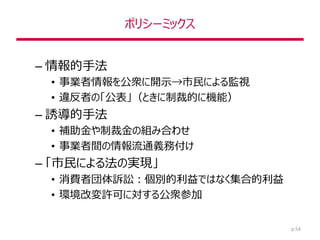 ポリシーミックス
– 情報的手法
• 事業者情報を公衆に開示→市民による監視
• 違反者の「公表」（ときに制裁的に機能）
– 誘導的手法
• 補助金や制裁金の組み合わせ
• 事業者間の情報流通義務付け
– 「市民による法の実現」
• 消費者団体訴訟：個別的利益ではなく集合的利益
• 環境改変許可に対する公衆参加
p.54
 