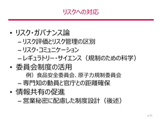 リスクへの対応
• リスク・ガバナンス論
– リスク評価とリスク管理の区別
– リスク・コミュニケーション
– レギュラトリー・サイエンス（規制のための科学）
• 委員会制度の活用
例）食品安全委員会、原子力規制委員会
– 専門知の動員と官庁との距離確保
• 情報共有の促進
– 営業秘密に配慮した制度設計（後述）
p.55
 