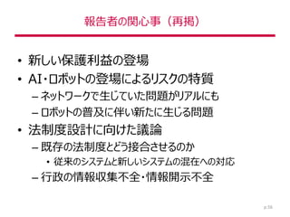 報告者の関心事（再掲）
• 新しい保護利益の登場
• AI・ロボットの登場によるリスクの特質
– ネットワークで生じていた問題がリアルにも
– ロボットの普及に伴い新たに生じる問題
• 法制度設計に向けた議論
– 既存の法制度とどう接合させるのか
• 従来のシステムと新しいシステムの混在への対応
– 行政の情報収集不全・情報開示不全
p.56
 