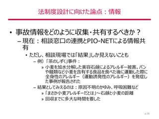 法制度設計に向けた論点：情報
• 事故情報をどのように収集・共有するべきか？
– 現在：相談窓口の連携とPIO-NETによる情報共
有
• ただし、相談現場では「結果」しか見えないことも
– 例）「茶のしずく」事件：
» 小麦を加水分解した美容石鹸によるアレルギー被害。パン
や麺類など小麦を含有する食品を食べた後に運動した際に
全身性のアレルギー（運動誘発性のアレルギー）を発症し
た事例が報告された
– 結果としてみえるのは：原因不明のかゆみ、呼吸困難など
» 「まさか小麦アレルギーだとは」～石鹸と小麦の距離
» 回収までに多大な時間を要した
p.58
 