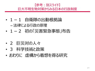 【参考：別スライド】
巨大不明生物対策からみる日本の行政制度
• １－１ 自衛隊の出動根拠論
– 法律による行政の原理
• １－２ 初の「災害緊急事態」布告
• ２ 巨災対の人々
• ３ 科学技術と政策
• おわりに 虚構から着想を得る研究
p.6
 