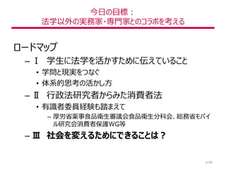 今日の目標：
法学以外の実務家・専門家とのコラボを考える
ロードマップ
– Ⅰ 学生に法学を活かすために伝えていること
• 学問と現実をつなぐ
• 体系的思考の活かし方
– Ⅱ 行政法研究者からみた消費者法
• 有識者委員経験も踏まえて
– 厚労省薬事食品衛生審議会食品衛生分科会、総務省モバイ
ル研究会消費者保護WG等
– Ⅲ 社会を変えるためにできることは？
p.60
 