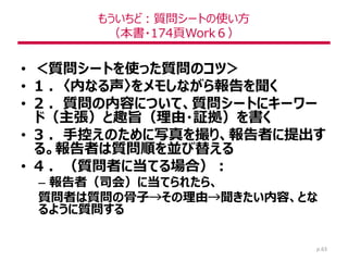 もういちど：質問シートの使い方
（本書・174頁Work６）
• ＜質問シートを使った質問のコツ＞
• 1 ．〈内なる声〉をメモしながら報告を聞く
• 2 ．質問の内容について、質問シートにキーワー
ド（主張）と趣旨（理由・証拠）を書く
• 3 ．手控えのために写真を撮り、報告者に提出す
る。報告者は質問順を並び替える
• 4 ．（質問者に当てる場合）：
– 報告者（司会）に当てられたら、
質問者は質問の骨子→その理由→聞きたい内容、とな
るように質問する
p.63
 