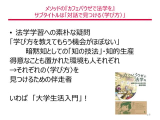メソッドの『カフェパウゼで法学を』
サブタイトルは「対話で見つける〈学び方〉」
• 法学学習への素朴な疑問
「学び方を教えてもらう機会がほぼない」
暗黙知としての「知の技法」・知的生産
得意なことも置かれた環境も人それぞれ
→それぞれの〈学び方〉を
見つけるための伴走者
いわば 「大学生活入門」！
p.8
 