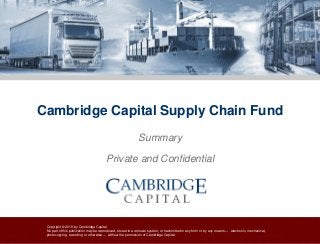 Copyright © 2019 by Cambridge Capital
No part of this publication may be reproduced, stored in a retrieval system, or transmitted in any form or by any means — electronic, mechanical,
photocopying, recording or otherwise — without the permission of Cambridge Capital.
Cambridge Capital Supply Chain Fund
Summary
Private and Confidential
 