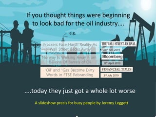 If you thought things were beginning
to look bad for the oil industry….
....today they just got a whole lot worse
Norway Is Walking Away From
Billions Of Barrels of Oil
Frackers Face Harsh Reality As
Wall Street Backs Away
‘Oil’ and “Gas Become Dirty
Words in FTSE Rebranding
A slideshow precis for busy people by Jeremy Leggett
8th April 2019
24th Feb 2019
3rd July 2019
e.g.
 