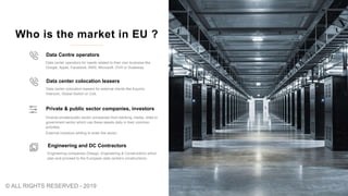 Diverse private/public sector companies from banking, media, retail or
government sector which use these assets daily in their common
activities
External investors whiling to enter the sector.
Private & public sector companies, investors
Engineering companies (Design, Engineering & Construction) which
plan and proceed to the European data centre’s constructions,
Engineering and DC Contractors
Who is the market in EU ?
Data center operators for needs related to their own business like
Google, Apple, Facebook, AWS, Microsoft, OVH or Scaleway.
Data Centre operators
Data center colocation leasers for external clients like Equinix,
Interxion, Global Switch or Colt,
Data center colocation leasers
© ALL RIGHTS RESERVED - 2019
 