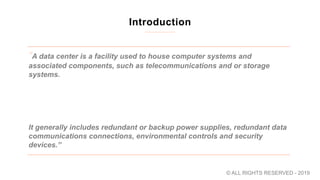 Introduction
“A data center is a facility used to house computer systems and
associated components, such as telecommunications and or storage
systems. ​
It generally includes redundant or backup power supplies, redundant data
communications connections, environmental controls and security
devices​.”
© ALL RIGHTS RESERVED - 2019
 