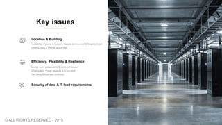 Security of data & IT load requirements
Energy cost, sustainability & technical issues
Urbanization, Power upgrade & fit-out work
Tier rating & business continuity
Efficiency, Flexibility & Resilience
Availability of power & network, Natural environment & Neighborhood
Existing plant & Internal space plan
Location & Building
Key issues
© ALL RIGHTS RESERVED - 2019
 