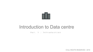 Introduction to Data centre
V o l . 1 : I n t r o d u c t i o n
© ALL RIGHTS RESERVED - 2019
 