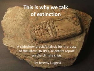 ....today they just got a whole lot worse
A slideshow precis for busy people by Jeremy Leggett
This is why we talk
of extinction
A slideshow precis/analysis for-the-busy
of the latest UN IPCC scientists report
on the climate crisis
by Jeremy Leggett
 