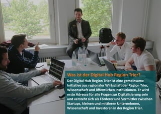Was ist der Digital Hub Region Trier?
Der Digital Hub Region Trier ist eine gemeinsame
Initiative aus regionaler Wirtschaft der Region Trier,
Wissenschaft und öffentlichen Institutionen. Er wird
erste Adresse für alle Fragen zur Digitalisierung sein
und versteht sich als Förderer und Vermittler zwischen
Startups, kleinen und mittleren Unternehmen,
Wissenschaft und Investoren in der Region Trier.
 