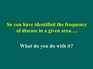 So you have identified the frequency
of disease in a given area….
What do you do with it?
 