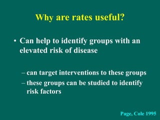 Why are rates useful?
• Can help to identify groups with an
elevated risk of disease
– can target interventions to these groups
– these groups can be studied to identify
risk factors
Page, Cole 1995
 