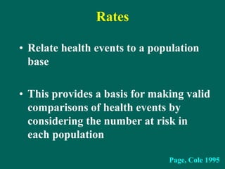 Rates
• Relate health events to a population
base
• This provides a basis for making valid
comparisons of health events by
considering the number at risk in
each population
Page, Cole 1995
 