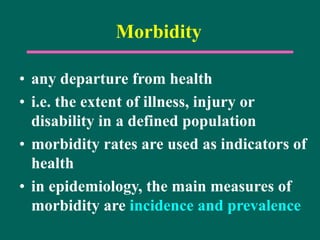 Morbidity
• any departure from health
• i.e. the extent of illness, injury or
disability in a defined population
• morbidity rates are used as indicators of
health
• in epidemiology, the main measures of
morbidity are incidence and prevalence
 