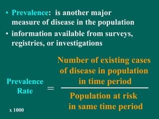 • Prevalence: is another major
measure of disease in the population
• information available from surveys,
registries, or investigations
Number of existing cases
of disease in population
in time period
Population at risk
in same time period
=
x 1000
Prevalence
Rate
 