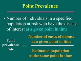 Point Prevalence
• Number of individuals in a specified
population at risk who have the disease
of interest at a given point in time
Number of cases of disease
at a given point in time
Estimated population
at the same point in time
=
Point
prevalence
rate
 