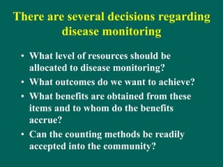There are several decisions regarding
disease monitoring
• What level of resources should be
allocated to disease monitoring?
• What outcomes do we want to achieve?
• What benefits are obtained from these
items and to whom do the benefits
accrue?
• Can the counting methods be readily
accepted into the community?
 