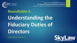 Governance Professionals of Canada
21st Annual Corporate Governance Conference
Fairmont Le Château Frontenac| Quebec City, QC| August 18-21, 2019
Roundtable A
Understanding the
Fiduciary Duties of
Directors
KEVIN WEST & PRIYA RATTI
 